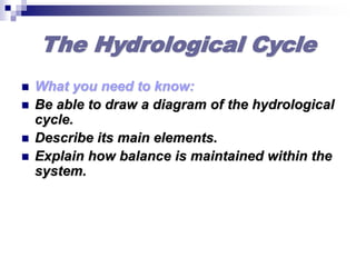 The Hydrological Cycle
 What you need to know:
 Be able to draw a diagram of the hydrological
cycle.
 Describe its main elements.
 Explain how balance is maintained within the
system.
 
