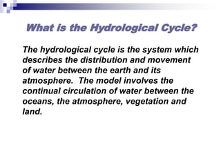 What is the Hydrological Cycle?
The hydrological cycle is the system which
describes the distribution and movement
of water between the earth and its
atmosphere. The model involves the
continual circulation of water between the
oceans, the atmosphere, vegetation and
land.
 