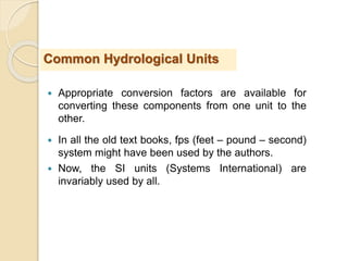  Appropriate conversion factors are available for
converting these components from one unit to the
other.
 In all the old text books, fps (feet – pound – second)
system might have been used by the authors.
 Now, the SI units (Systems International) are
invariably used by all.
Common Hydrological Units
 
