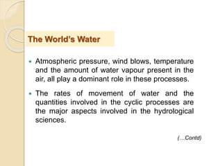  Atmospheric pressure, wind blows, temperature
and the amount of water vapour present in the
air, all play a dominant role in these processes.
 The rates of movement of water and the
quantities involved in the cyclic processes are
the major aspects involved in the hydrological
sciences.
The World’s Water
(…Contd)
 