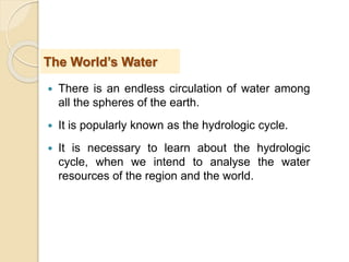  There is an endless circulation of water among
all the spheres of the earth.
 It is popularly known as the hydrologic cycle.
 It is necessary to learn about the hydrologic
cycle, when we intend to analyse the water
resources of the region and the world.
The World’s Water
 