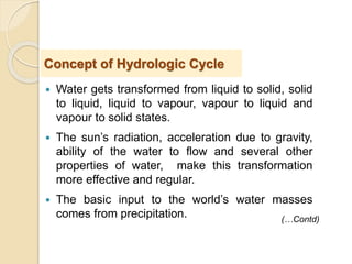  Water gets transformed from liquid to solid, solid
to liquid, liquid to vapour, vapour to liquid and
vapour to solid states.
 The sun’s radiation, acceleration due to gravity,
ability of the water to flow and several other
properties of water, make this transformation
more effective and regular.
 The basic input to the world’s water masses
comes from precipitation.
Concept of Hydrologic Cycle
(…Contd)
 