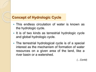  This endless circulation of water is known as
the hydrologic cycle.
 It is of two kinds as terrestrial hydrologic cycle
and global hydrologic cycle.
 The terrestrial hydrological cycle is of a special
interest as the mechanism of formation of water
resources on a given area of the land, like a
river basin or a watershed.
Concept of Hydrologic Cycle
(…Contd)
 