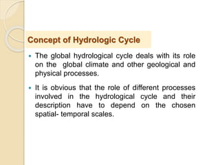  The global hydrological cycle deals with its role
on the global climate and other geological and
physical processes.
 It is obvious that the role of different processes
involved in the hydrological cycle and their
description have to depend on the chosen
spatial- temporal scales.
Concept of Hydrologic Cycle
 
