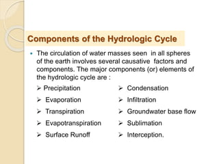  The circulation of water masses seen in all spheres
of the earth involves several causative factors and
components. The major components (or) elements of
the hydrologic cycle are :
Components of the Hydrologic Cycle
 Precipitation
 Evaporation
 Transpiration
 Evapotranspiration
 Surface Runoff
 Condensation
 Infiltration
 Groundwater base flow
 Sublimation
 Interception.
 