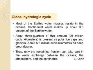  Most of the Earth’s water masses reside in the
oceans. Continental water makes up about 3.5
percent of the Earth’s water.
 About three-quarters of this amount (29 million
cubic kilometers) is present as polar ice caps and
glaciers. About 5.3 million cubic kilometers as deep
groundwater.
 Thus, only the remaining fraction can take part in
the water exchange between the oceans, the
atmosphere, and the continents.
Global hydrologic cycle
(…Contd)
 
