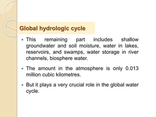  This remaining part includes shallow
groundwater and soil moisture, water in lakes,
reservoirs, and swamps, water storage in river
channels, biosphere water.
 The amount in the atmosphere is only 0.013
million cubic kilometres.
 But it plays a very crucial role in the global water
cycle.
Global hydrologic cycle
 