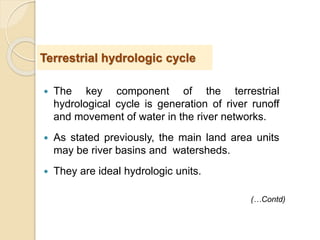  The key component of the terrestrial
hydrological cycle is generation of river runoff
and movement of water in the river networks.
 As stated previously, the main land area units
may be river basins and watersheds.
 They are ideal hydrologic units.
Terrestrial hydrologic cycle
(…Contd)
 