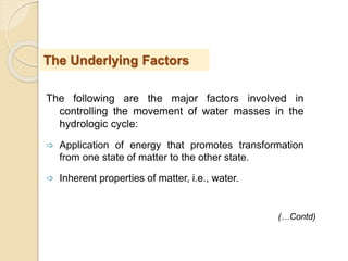 The following are the major factors involved in
controlling the movement of water masses in the
hydrologic cycle:
 Application of energy that promotes transformation
from one state of matter to the other state.
 Inherent properties of matter, i.e., water.
The Underlying Factors
(…Contd)
 