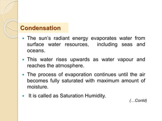 The sun’s radiant energy evaporates water from
surface water resources, including seas and
oceans.
 This water rises upwards as water vapour and
reaches the atmosphere.
 The process of evaporation continues until the air
becomes fully saturated with maximum amount of
moisture.
 It is called as Saturation Humidity.
Condensation
(…Contd)
 