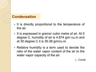  It is directly proportional to the temperature of
the air.
 It is expressed in grams/ cubic metre of air. At 0
degree C, humidity of air is 4.874 gm/ cu.m and
at 30 degree C it is 30.38 gm/cu.m.
 Relative humidity is a term used to denote the
ratio of the water vapor content of the air to the
water vapor capacity of the air.
Condensation
(…Contd)
 