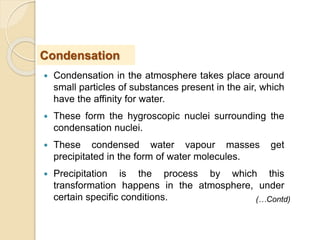  Condensation in the atmosphere takes place around
small particles of substances present in the air, which
have the affinity for water.
 These form the hygroscopic nuclei surrounding the
condensation nuclei.
 These condensed water vapour masses get
precipitated in the form of water molecules.
 Precipitation is the process by which this
transformation happens in the atmosphere, under
certain specific conditions.
Condensation
(…Contd)
 