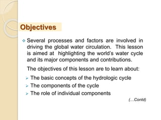  Several processes and factors are involved in
driving the global water circulation. This lesson
is aimed at highlighting the world’s water cycle
and its major components and contributions.
The objectives of this lesson are to learn about:
 The basic concepts of the hydrologic cycle
 The components of the cycle
 The role of individual components
Objectives
(…Contd)
 