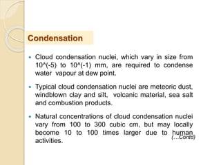  Cloud condensation nuclei, which vary in size from
10^(-5) to 10^(-1) mm, are required to condense
water vapour at dew point.
 Typical cloud condensation nuclei are meteoric dust,
windblown clay and silt, volcanic material, sea salt
and combustion products.
 Natural concentrations of cloud condensation nuclei
vary from 100 to 300 cubic cm, but may locally
become 10 to 100 times larger due to human
activities.
Condensation
(…Contd)
 