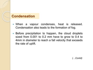 When a vapour condenses, heat is released.
Condensation also leads to the formation of fog.
 Before precipitation to happen, the cloud droplets
sized from 0.001 to 0.2 mm have to grow to 0.4 to
4mm in diameter to reach a fall velocity that exceeds
the rate of uplift.
Condensation
(…Contd)
 