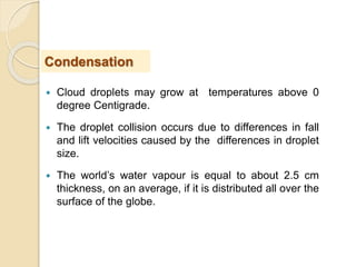  Cloud droplets may grow at temperatures above 0
degree Centigrade.
 The droplet collision occurs due to differences in fall
and lift velocities caused by the differences in droplet
size.
 The world’s water vapour is equal to about 2.5 cm
thickness, on an average, if it is distributed all over the
surface of the globe.
Condensation
 