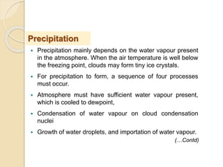  Precipitation mainly depends on the water vapour present
in the atmosphere. When the air temperature is well below
the freezing point, clouds may form tiny ice crystals.
 For precipitation to form, a sequence of four processes
must occur.
 Atmosphere must have sufficient water vapour present,
which is cooled to dewpoint,
 Condensation of water vapour on cloud condensation
nuclei
 Growth of water droplets, and importation of water vapour.
Precipitation
(…Contd)
 