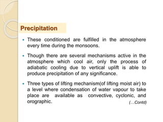  These conditioned are fulfilled in the atmosphere
every time during the monsoons.
 Though there are several mechanisms active in the
atmosphere which cool air, only the process of
adiabatic cooling due to vertical uplift is able to
produce precipitation of any significance.
 Three types of lifting mechanism(of lifting moist air) to
a level where condensation of water vapour to take
place are available as convective, cyclonic, and
orographic.
Precipitation
(…Contd)
 