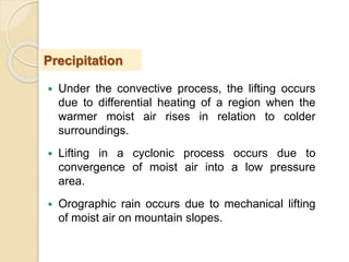  Under the convective process, the lifting occurs
due to differential heating of a region when the
warmer moist air rises in relation to colder
surroundings.
 Lifting in a cyclonic process occurs due to
convergence of moist air into a low pressure
area.
 Orographic rain occurs due to mechanical lifting
of moist air on mountain slopes.
Precipitation
 