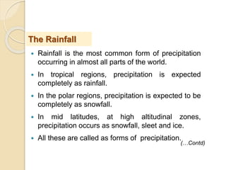  Rainfall is the most common form of precipitation
occurring in almost all parts of the world.
 In tropical regions, precipitation is expected
completely as rainfall.
 In the polar regions, precipitation is expected to be
completely as snowfall.
 In mid latitudes, at high altitudinal zones,
precipitation occurs as snowfall, sleet and ice.
 All these are called as forms of precipitation.
The Rainfall
(…Contd)
 