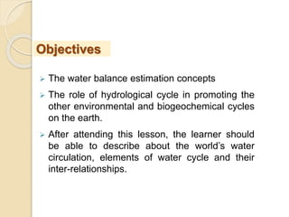  The water balance estimation concepts
 The role of hydrological cycle in promoting the
other environmental and biogeochemical cycles
on the earth.
 After attending this lesson, the learner should
be able to describe about the world’s water
circulation, elements of water cycle and their
inter-relationships.
Objectives
 