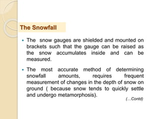  The snow gauges are shielded and mounted on
brackets such that the gauge can be raised as
the snow accumulates inside and can be
measured.
 The most accurate method of determining
snowfall amounts, requires frequent
measurement of changes in the depth of snow on
ground ( because snow tends to quickly settle
and undergo metamorphosis).
The Snowfall
(…Contd)
 
