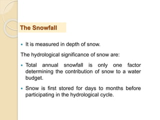  It is measured in depth of snow.
The hydrological significance of snow are:
 Total annual snowfall is only one factor
determining the contribution of snow to a water
budget.
 Snow is first stored for days to months before
participating in the hydrological cycle.
The Snowfall
 