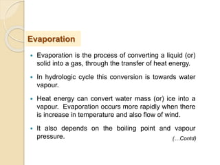  Evaporation is the process of converting a liquid (or)
solid into a gas, through the transfer of heat energy.
 In hydrologic cycle this conversion is towards water
vapour.
 Heat energy can convert water mass (or) ice into a
vapour. Evaporation occurs more rapidly when there
is increase in temperature and also flow of wind.
 It also depends on the boiling point and vapour
pressure.
Evaporation
(…Contd)
 