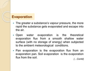  The greater a substance’s vapour pressure, the more
rapid the substance gets evaporated and escape into
the air.
 Open water evaporation is the theoretical
evaporation flux from a smooth shallow water
surface (with no storage of energy) when subjected
to the ambient meteorological conditions.
 Pan evaporation is the evaporation flux from an
evaporation pan. Soil evaporation is the evaporation
flux from the soil.
Evaporation
(…Contd)
 