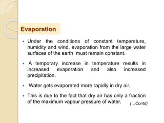  Under the conditions of constant temperature,
humidity and wind, evaporation from the large water
surfaces of the earth must remain constant.
 A temporary increase in temperature results in
increased evaporation and also increased
precipitation.
 Water gets evaporated more rapidly in dry air.
 This is due to the fact that dry air has only a fraction
of the maximum vapour pressure of water.
Evaporation
(…Contd)
 