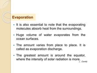  It is also essential to note that the evaporating
molecules absorb heat from the surroundings.
 Huge volume of water evaporates from the
ocean surfaces.
 The amount varies from place to place. It is
called as evaporation discharge.
 The greatest amount is around the equator,
where the intensity of solar radiation is more.
Evaporation
(…Contd)
 