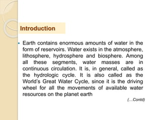  Earth contains enormous amounts of water in the
form of reservoirs. Water exists in the atmosphere,
lithosphere, hydrosphere and biosphere. Among
all these segments, water masses are in
continuous circulation. It is, in general, called as
the hydrologic cycle. It is also called as the
World’s Great Water Cycle, since it is the driving
wheel for all the movements of available water
resources on the planet earth
Introduction
(…Contd)
 