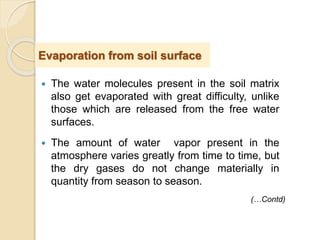  The water molecules present in the soil matrix
also get evaporated with great difficulty, unlike
those which are released from the free water
surfaces.
 The amount of water vapor present in the
atmosphere varies greatly from time to time, but
the dry gases do not change materially in
quantity from season to season.
Evaporation from soil surface
(…Contd)
 