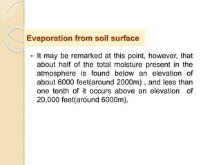  It may be remarked at this point, however, that
about half of the total moisture present in the
atmosphere is found below an elevation of
about 6000 feet(around 2000m) , and less than
one tenth of it occurs above an elevation of
20,000 feet(around 6000m).
Evaporation from soil surface
 
