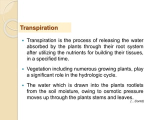  Transpiration is the process of releasing the water
absorbed by the plants through their root system
after utilizing the nutrients for building their tissues,
in a specified time.
 Vegetation including numerous growing plants, play
a significant role in the hydrologic cycle.
 The water which is drawn into the plants rootlets
from the soil moisture, owing to osmotic pressure
moves up through the plants stems and leaves.
Transpiration
(…Contd)
 