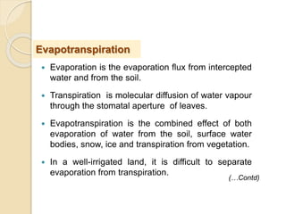  Evaporation is the evaporation flux from intercepted
water and from the soil.
 Transpiration is molecular diffusion of water vapour
through the stomatal aperture of leaves.
 Evapotranspiration is the combined effect of both
evaporation of water from the soil, surface water
bodies, snow, ice and transpiration from vegetation.
 In a well-irrigated land, it is difficult to separate
evaporation from transpiration.
Evapotranspiration
(…Contd)
 