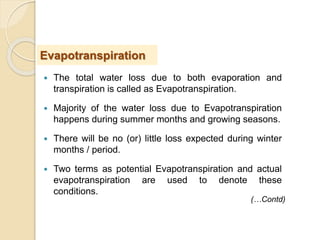  The total water loss due to both evaporation and
transpiration is called as Evapotranspiration.
 Majority of the water loss due to Evapotranspiration
happens during summer months and growing seasons.
 There will be no (or) little loss expected during winter
months / period.
 Two terms as potential Evapotranspiration and actual
evapotranspiration are used to denote these
conditions.
Evapotranspiration
(…Contd)
 