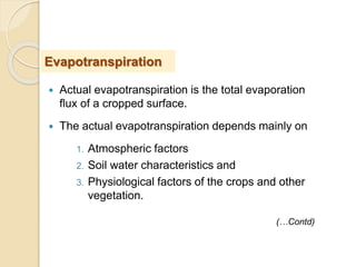  Actual evapotranspiration is the total evaporation
flux of a cropped surface.
 The actual evapotranspiration depends mainly on
1. Atmospheric factors
2. Soil water characteristics and
3. Physiological factors of the crops and other
vegetation.
Evapotranspiration
(…Contd)
 