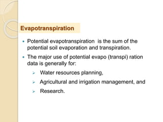  Potential evapotranspiration is the sum of the
potential soil evaporation and transpiration.
 The major use of potential evapo (transpi) ration
data is generally for:
 Water resources planning,
 Agricultural and irrigation management, and
 Research.
Evapotranspiration
 