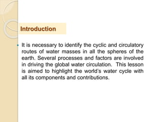  It is necessary to identify the cyclic and circulatory
routes of water masses in all the spheres of the
earth. Several processes and factors are involved
in driving the global water circulation. This lesson
is aimed to highlight the world’s water cycle with
all its components and contributions.
Introduction
 