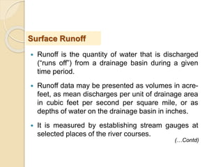  Runoff is the quantity of water that is discharged
(“runs off”) from a drainage basin during a given
time period.
 Runoff data may be presented as volumes in acre-
feet, as mean discharges per unit of drainage area
in cubic feet per second per square mile, or as
depths of water on the drainage basin in inches.
 It is measured by establishing stream gauges at
selected places of the river courses.
Surface Runoff
(…Contd)
 