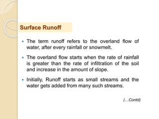  The term runoff refers to the overland flow of
water, after every rainfall or snowmelt.
 The overland flow starts when the rate of rainfall
is greater than the rate of infiltration of the soil
and increase in the amount of slope.
 Initially, Runoff starts as small streams and the
water gets added from many such streams.
Surface Runoff
(…Contd)
 