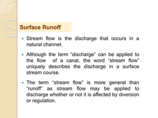  Stream flow is the discharge that occurs in a
natural channel.
 Although the term “discharge” can be applied to
the flow of a canal, the word “stream flow”
uniquely describes the discharge in a surface
stream course.
 The term “stream flow” is more general than
“runoff” as stream flow may be applied to
discharge whether or not it is affected by diversion
or regulation.
Surface Runoff
 
