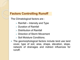 The Climatological factors are :
 Rainfall – Intensity and Type
 Duration of Rainfall
 Distribution of Rainfall
 Direction of Storm Movement
 Soil Moisture Conditions.
 The geomorphological factors include land use land
cover, type of soil, area, shape, elevation, slope,
network of drainages and indirect influences for
runoff.
Factors Controlling Runoff
 