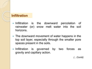  Infiltration is the downward percolation of
rainwater (or) snow melt water into the soil
horizons.
 The downward movement of water happens in the
top soil layer, especially through the smaller pore
spaces present in the soils.
 Infiltration is governed by two forces as
gravity and capillary action.
Infiltration
(…Contd)
 