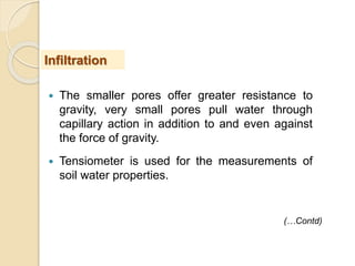  The smaller pores offer greater resistance to
gravity, very small pores pull water through
capillary action in addition to and even against
the force of gravity.
 Tensiometer is used for the measurements of
soil water properties.
Infiltration
(…Contd)
 