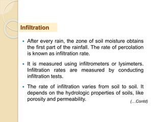  After every rain, the zone of soil moisture obtains
the first part of the rainfall. The rate of percolation
is known as infiltration rate.
 It is measured using infiltrometers or lysimeters.
Infiltration rates are measured by conducting
infiltration tests.
 The rate of infiltration varies from soil to soil. It
depends on the hydrologic properties of soils, like
porosity and permeability.
Infiltration
(…Contd)
 