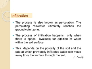  The process is also known as percolation. The
percolating rainwater ultimately reaches the
groundwater zone.
 The process of infiltration happens only when
there is space available for addition of water
within the soil surface.
 This depends on the porosity of the soil and the
rate at which previously infiltrated water can move
away from the surface through the soil.
Infiltration
(…Contd)
 