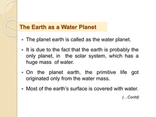  The planet earth is called as the water planet.
 It is due to the fact that the earth is probably the
only planet, in the solar system, which has a
huge mass of water.
 On the planet earth, the primitive life got
originated only from the water mass.
 Most of the earth’s surface is covered with water.
The Earth as a Water Planet
(…Contd)
 