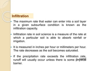  The maximum rate that water can enter into a soil layer
in a given subsurface condition is known as the
infiltration capacity.
 Infiltration rate in soil science is a measure of the rate at
which a particular soil is able to absorb rainfall or
irrigation.
 It is measured in inches per hour or millimeters per hour.
The rate decreases as the soil becomes saturated.
 If the precipitation rate exceeds the infiltration rate,
runoff will usually occur unless there is some physical
barrier.
Infiltration
(…Contd)
 
